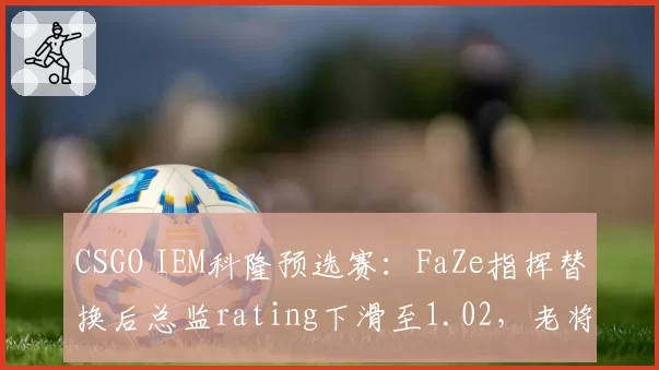 CSGO IEM科隆预选赛：FaZe指挥替换后总监rating下滑至1.02，老将体系兼容性遭遇质疑？