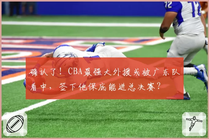 确认了!CBA最强大外援或被广东队看中,签下他保底能进总决赛?