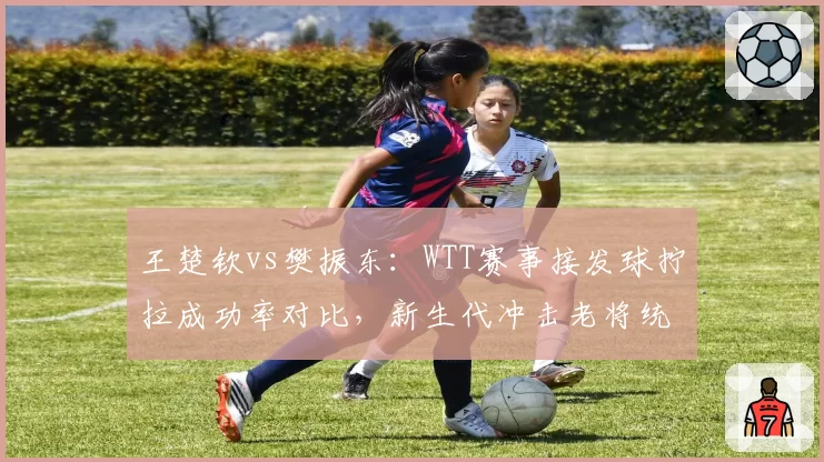 王楚钦vs樊振东：WTT赛事接发球拧拉成功率对比，新生代冲击老将统治地位