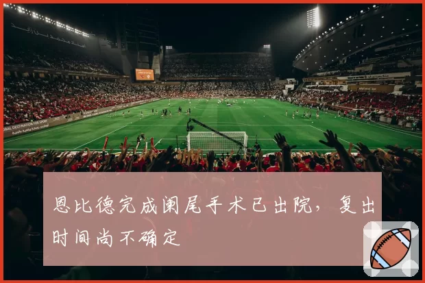 恩比德完成阑尾手术已出院，复出时间尚不确定