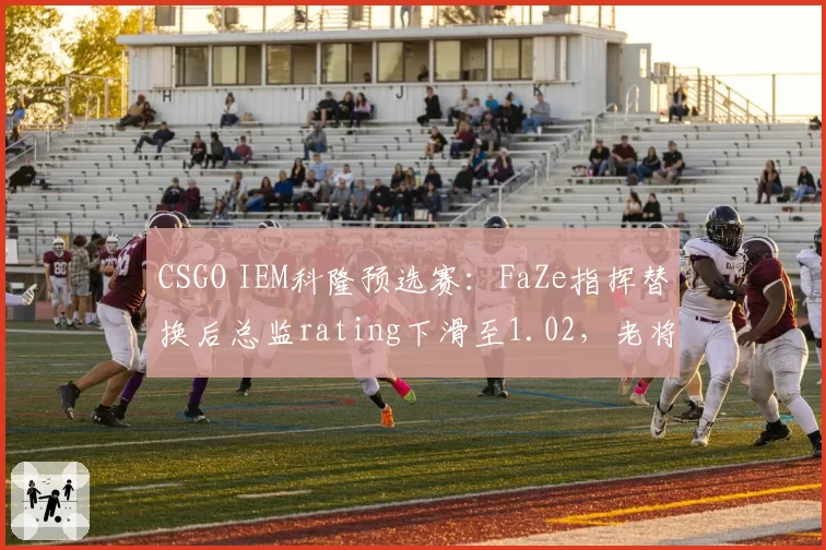 CSGO IEM科隆预选赛：FaZe指挥替换后总监rating下滑至1.02，老将体系兼容性遭遇质疑？