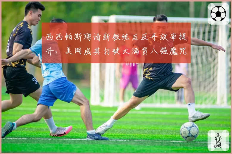 西西帕斯聘请新教练后反手效率提升，美网成其打破大满贯八强魔咒最佳时机