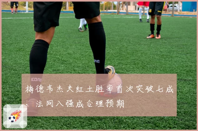梅德韦杰夫红土胜率首次突破七成，法网八强成合理预期