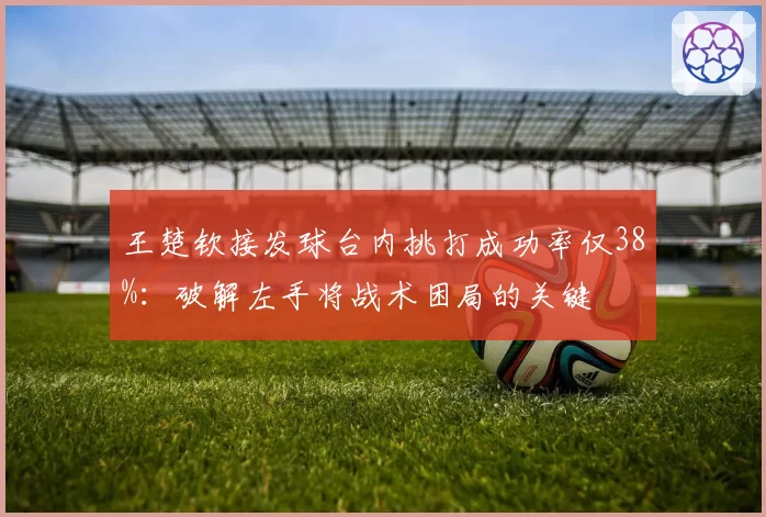 王楚钦接发球台内挑打成功率仅38%：破解左手将战术困局的关键