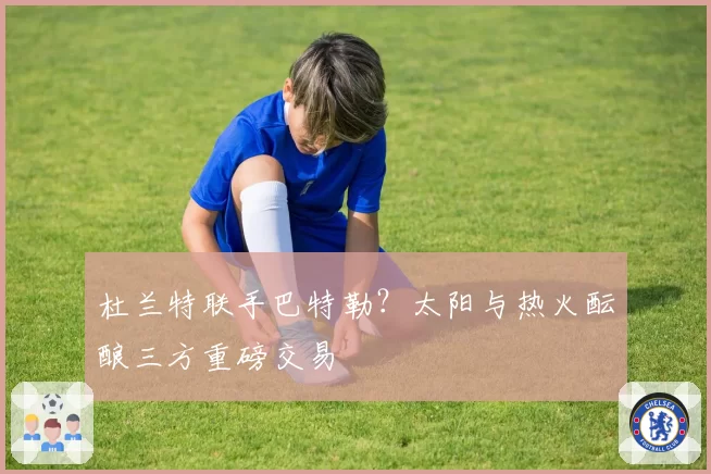 杜兰特联手巴特勒？太阳与热火酝酿三方重磅交易