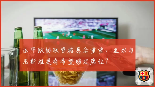 法甲欧协联资格悬念重重，里尔与尼斯谁更有希望锁定席位？