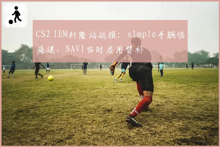 CS2 IEM科隆站战报：s1mple手腕伤痛退，NAVI临时启用替补