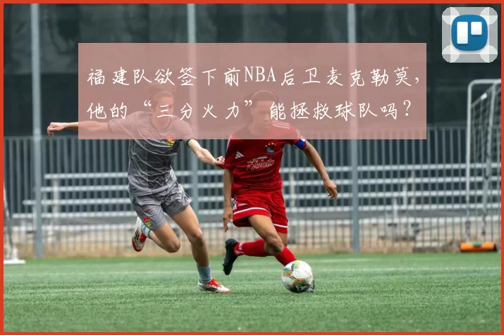 福建队欲签下前NBA后卫麦克勒莫，他的“三分火力”能拯救球队吗？
