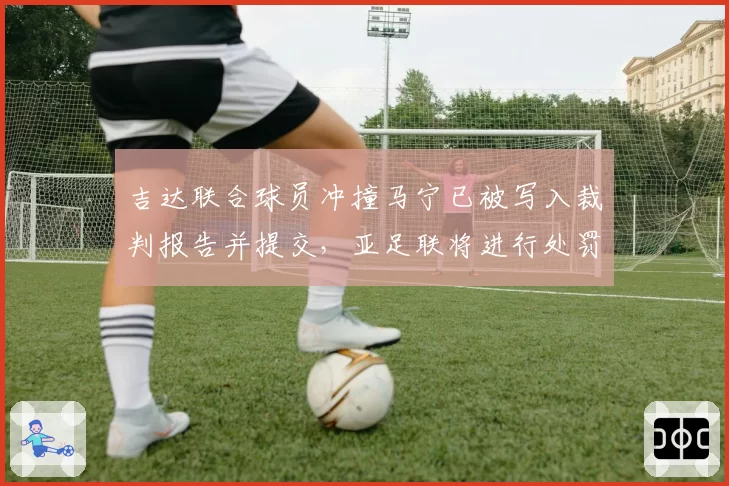 吉达联合球员冲撞马宁已被写入裁判报告并提交，亚足联将进行处罚