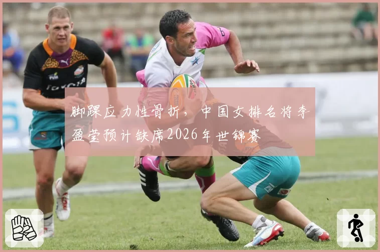 脚踝应力性骨折,中国女排名将李盈莹预计缺席2026年世锦赛