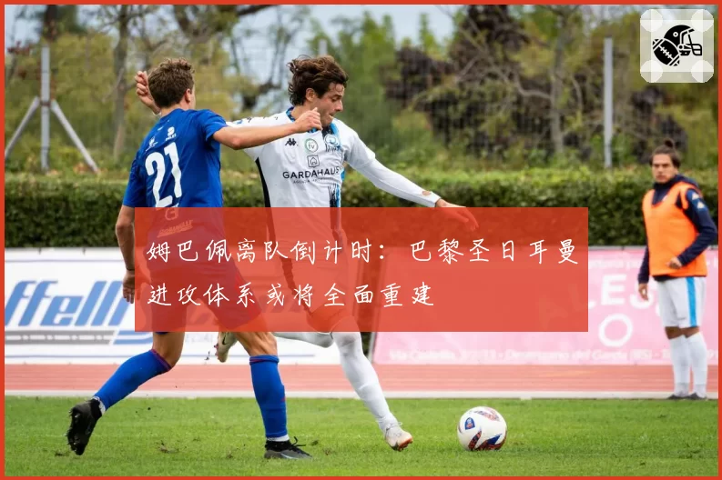 姆巴佩离队倒计时:巴黎圣日耳曼进攻体系或将全面重建