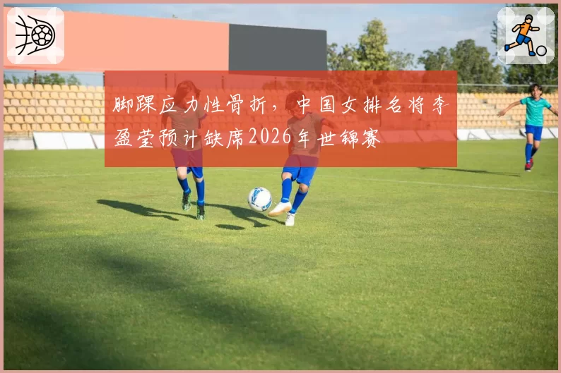 脚踝应力性骨折,中国女排名将李盈莹预计缺席2026年世锦赛