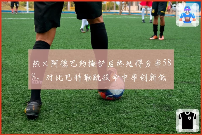 热火阿德巴约掩护后终结得分率58%，对比巴特勒跳投命中率创新低