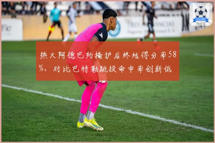热火阿德巴约掩护后终结得分率58%，对比巴特勒跳投命中率创新低