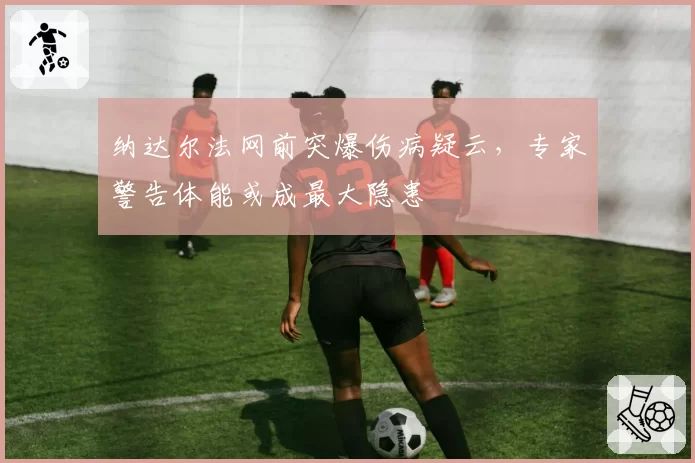 纳达尔法网前突爆伤病疑云，专家警告体能或成最大隐患