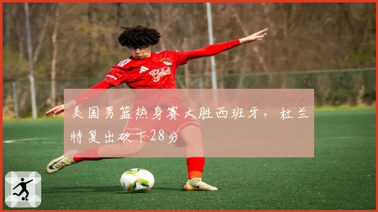 美国男篮热身赛大胜西班牙，杜兰特复出砍下28分