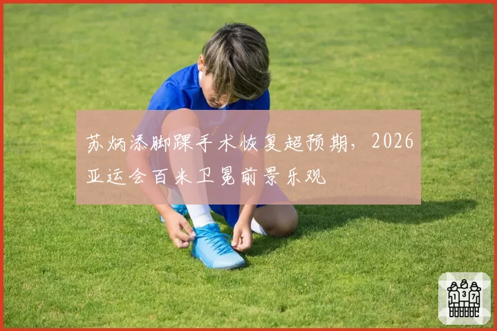 苏炳添脚踝手术恢复超预期,2026亚运会百米卫冕前景乐观