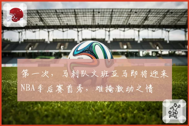 第一次，马刺队文班亚马即将迎来NBA季后赛首秀，难掩激动之情