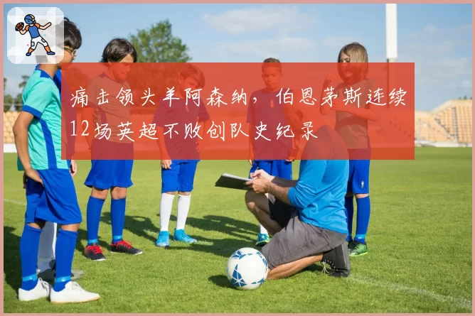 痛击领头羊阿森纳，伯恩茅斯连续12场英超不败创队史纪录