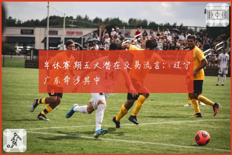 年休赛期五大潜在交易流言：辽宁广东牵涉其中