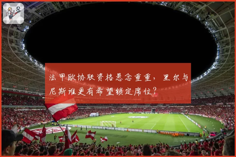 法甲欧协联资格悬念重重，里尔与尼斯谁更有希望锁定席位？