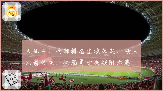 大乱斗！西部排名尘埃落定：湖人火箭对决，快船勇士决战附加赛