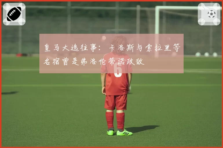 皇马大选往事:卡洛斯与索拉里等名宿曾是弗洛伦蒂诺政敌
