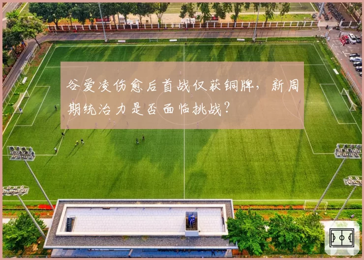 谷爱凌伤愈后首战仅获铜牌，新周期统治力是否面临挑战？