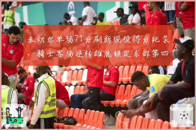 米切尔单场71分刷新现役得分纪录,骑士客场逆转雄鹿锁定东部第四