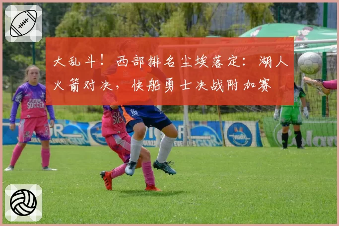 大乱斗！西部排名尘埃落定：湖人火箭对决，快船勇士决战附加赛