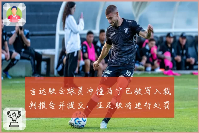 吉达联合球员冲撞马宁已被写入裁判报告并提交，亚足联将进行处罚