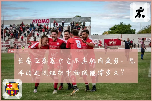 长春亚泰塞尔吉尼奥肌肉疲劳，陈洋的进攻组织中轴线能撑多久？