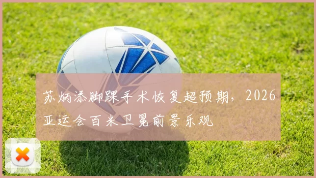 苏炳添脚踝手术恢复超预期,2026亚运会百米卫冕前景乐观