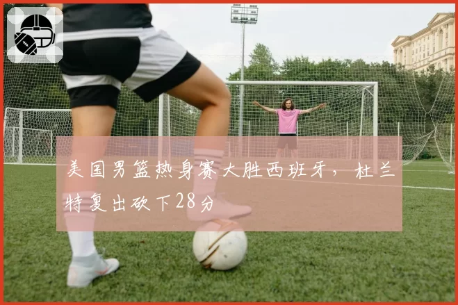 美国男篮热身赛大胜西班牙，杜兰特复出砍下28分
