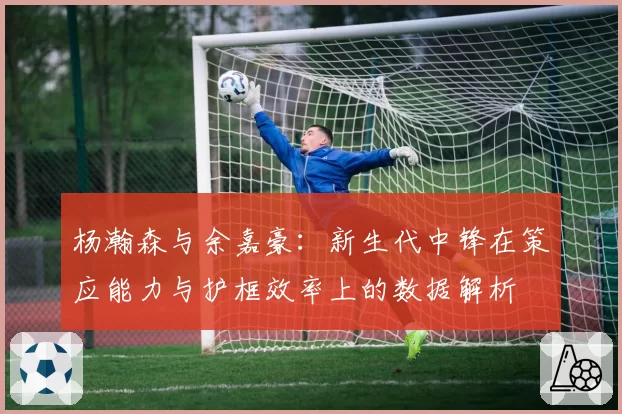 杨瀚森与余嘉豪:新生代中锋在策应能力与护框效率上的数据解析